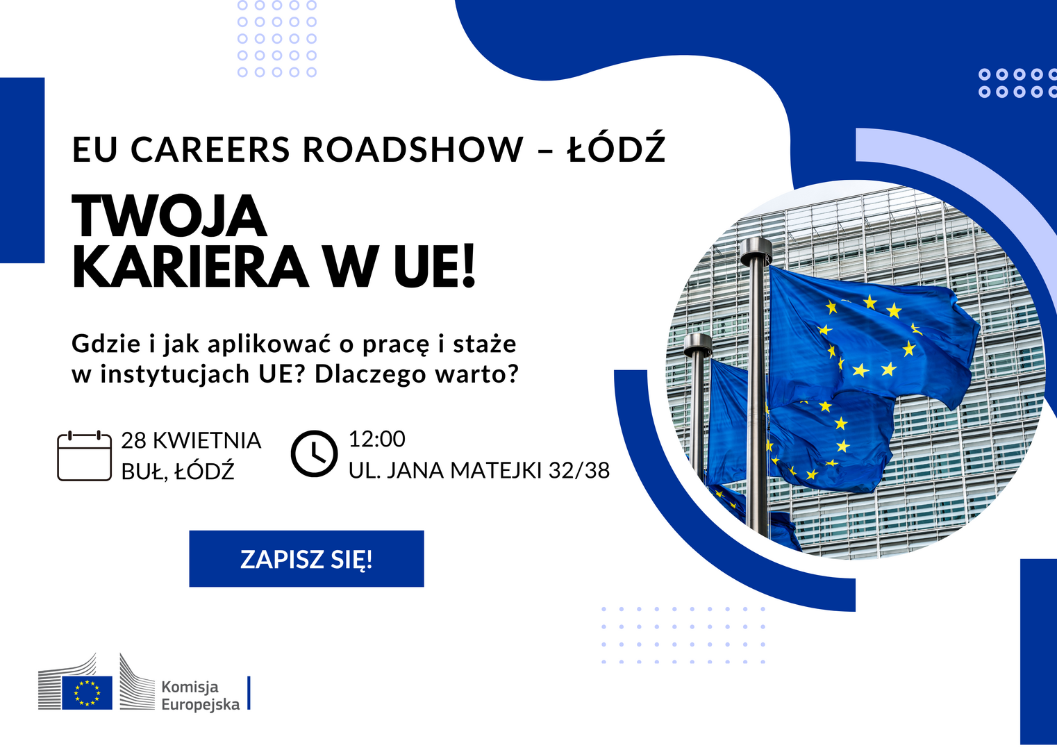 Plakat promujący wydarzenie EU Careers Roadshow – Łódź. Niebiesko‑białe tło, po lewej stronie zdjęcie flag Unii Europejskiej powiewających przed budynkiem. Po prawej stronie tekst: ‘EU Careers Roadshow – Łódź. Twoja kariera w UE! Gdzie i jak aplikować o pracę i staże w instytucjach UE? Dlaczego warto?’ Poniżej ikony kalendarza i zegara z informacją: ‘28 kwietnia, BUŁ Łódź, godz. 12:00, ul. Jana Matejki 32/38’. Na dole przycisk ‘Zapisz się!’ oraz logo Komisji Europejskiej. Plakat promujący wydarzenie EU Careers Roadshow – Łódź. Niebiesko‑białe tło, po lewej stronie zdjęcie flag Unii Europejskiej powiewających przed budynkiem. Po prawej stronie tekst: ‘EU Careers Roadshow – Łódź. Twoja kariera w UE! Gdzie i jak aplikować o pracę i staże w instytucjach UE? Dlaczego warto?’ Poniżej ikony kalendarza i zegara z informacją: ‘28 kwietnia, BUŁ Łódź, godz. 12:00, ul. Jana Matejki 32/38’. Na dole przycisk ‘Zapisz się!’ oraz logo Komisji Europejskiej.